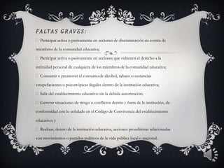 FA LTA S G R AV E S :
Participar activa o pasivamente en acciones de discriminación en contra de
miembros de la comunidad educativa;
Participar activa o pasivamente en acciones que vulneren el derecho a la
intimidad personal de cualquiera de los miembros de la comunidad educativa;
Consumir o promover el consumo de alcohol, tabaco o sustancias
estupefacientes o psicotrópicas ilegales dentro de la institución educativa;
Salir del establecimiento educativo sin la debida autorización;
Generar situaciones de riesgo o conflictos dentro y fuera de la institución, de
conformidad con lo señalado en el Código de Convivencia del establecimiento
educativo; y
Realizar, dentro de la institución educativa, acciones proselitistas relacionadas
con movimientos o partidos políticos de la vida pública local o nacional.
5
 