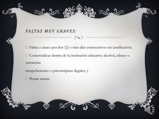 FALTAS MU Y G R AVES:
Faltar a clases por dos (2) o más días consecutivos sin justificación;
Comercializar dentro de la institución educativa alcohol, tabaco o
sustancias
estupefacientes o psicotrópicas ilegales; y
Portar armas.
6
 