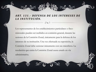 A RT. 1 3 1 . - DEF ENSA DE LOS INTER ES ES DE
L A INSTITUCIÓN.
Los representantes de los establecimientos particulares o fisco
misionales pueden ser recibidos en comisión general, durante las
sesiones de la Comisión Zonal, únicamente para la defensa de los
intereses de su institución. Una vez efectuada su exposición, la
Comisión Zonal debe sesionar únicamente con sus miembros. La
resolución que emita la Comisión Zonal causa estado en vía
administrativa.
7
 