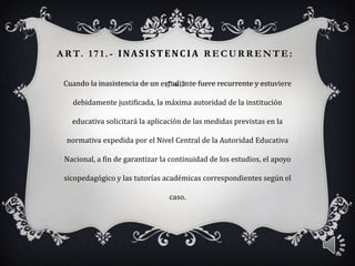 A RT. 171. - INAS ISTENC IA R ECUR R ENTE:
Cuando la inasistencia de un estudiante fuere recurrente y estuviere
debidamente justificada, la máxima autoridad de la institución
educativa solicitará la aplicación de las medidas previstas en la
normativa expedida por el Nivel Central de la Autoridad Educativa
Nacional, a fin de garantizar la continuidad de los estudios, el apoyo
sicopedagógico y las tutorías académicas correspondientes según el
caso.
8
 