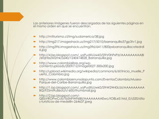Las anteriores imágenes fueron descargadas de las siguientes páginas en
el mismo orden en que se encuentran.
 http://mtiturismo.cl/img/sudamerica/38.jpg
 http://img217.imageshack.us/img217/5010/barranquilla37gp3tv1.jpg
 http://img396.imageshack.us/img396/6411/800pxbarranquillacatedrdl
6.jpg
 http://4.bp.blogspot.com/_yaPudXUJwk0/S9rV0hPxPzI/AAAAAAAAABI
/6fqhfeZM2mk/s640/1240414828_Barranquilla.jpg
 http://www.colombialibre.org/wp-
content/uploads/2009/12/image0027-300x200.jpg
 http://upload.wikimedia.org/wikipedia/commons/6/6f/Inicio_muelle_P
uerto_Colombia.jpg
 http://www.colombiaenunsolopunto.com/EventosColombia/Museo-
Parque-del-Caribe-Barranquilla.jpg
 http://1.bp.blogspot.com/_yaPudXUJwk0/S9rW2W43cbI/AAAAAAAAA
BQ/FZ5mI9u86oU/s1600/thumbnail.jpg
 http://2.bp.blogspot.com/-
QEbVROPwCck/TbSNFW96BII/AAAAAAAAEwc/tO8LeS1Md_E/s320/sitio
s-turisticos-de-medellin-264637.jpeg
 