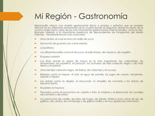 Mi Región - Gastronomía
Barranquilla ofrece una amplia gastronomía típica a propios y extraños que se pueden
disfrutar en los diferentes restaurantes de la ciudad donde se degustan desde los platos de la
cocina criolla hasta varias de las más importantes gastronomías internacionales, como la sirio-
libanesa (debido a la importante presencia de descendientes de inmigrantes del Medio
Oriente), . Nombraremos los más conocidos:
 Arroz de lisa, el cual se sirve con bollo de yuca.
 Sancocho de guandú con carne salada;
 La butifarra;
 Los diferentes bollos como el de yuca, el bollo limpio, de mazorca, de angelito
 El queso costeño
 Los fritos donde la arepa de huevo es la más importante, las caribañolas, las
empanadas, los pastelitos, el patacón, los buñuelos de fríjol cabecita negra y de maíz
tierno y el quibbe;
 Arroz de fríjol cabecita negra, de fideos, de chipichipi y el cucayo
 Bebidas como el raspao, el boli, el agua de panela, los jugos de corozo, tamarindo,
zapote y níspero
 Los dulces como la alegría, el enyucado, la arropilla, las cocadas y los dulces de
Semana Santa
 El pastel y la hayaca
 Pescados como el bocachico en cabrito o frito, la mojarra y el lebranche; los cocteles
de camarón y de ostras
 Los sancochos de costilla, de rabo, de hueso, de sábalo, trifásico (con carne de res, de
gallina y de cerdo), de mondongo y de gallina criolla; y el muy apetecido chicharrón.
 