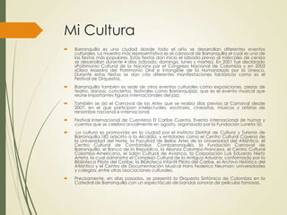 Mi Cultura
 Barranquilla es una ciudad donde todo el año se desarrollan diferentes eventos
culturales. La muestra más representativa es el carnaval de Barranquilla el cual es una de
las fiestas más populares. Estas fiestas dan inicio el sábado previo al miércoles de ceniza
se desarrollan durante 4 días (sábado, domingo, lunes y martes). En 2001 fue declarado
«Patrimonio Cultural de la Nación» por el Congreso Nacional de Colombia y en 2003
«Obra Maestra del Patrimonio Oral e Intangible de la Humanidad» por la Unesco.
Durante estas fiestas se dan cita diferentes manifestaciones folclóricas como es el
Festival de Orquestas.
 Barranquilla también es sede de otros eventos culturales como exposiciones, piezas de
teatro, danzas, conciertos, festivales como Barranquijazz, que es el evento musical que
reúne importantes figuras internacionales del jazz.
 También se da el Carnaval de las Artes que se realiza días previos al Carnaval desde
2007, en el que participan intelectuales, escritores, cineastas, músicos y artistas de
renombre nacional e internacional.
 Festival Internacional de Cuenteros El Caribe Cuenta. Evento internacional de humor y
cuentos que se celebra anualmente en agosto, organizado por la Fundación Luneta 50.
 La cultura es promovida en la ciudad por el Instituto Distrital de Cultura y Turismo de
Barranquilla,182 adscrito a la Alcaldía, y entidades como el Centro Cultural Cayena de
la Universidad del Norte, la Facultad de Bellas Artes de la Universidad del Atlántico, el
Centro Cultural de Comfamiliar, Combarranquilla, la Fundación Carnaval de
Barranquilla, el Banco de la República, la Alianza Colombo-Francesa, el Centro Cultural
Colombo-Americano, el Salón Cultural de Avianca, la Corporación Luis Eduardo Nieto
Arteta, la cual administra el Complejo Cultural de la Antigua Aduana, conformado por la
Biblioteca Piloto del Caribe, la Biblioteca Infantil Piloto del Caribe, el Archivo Histórico del
Atlántico y el Centro de Documentación Musical Hans Federico Neuman; universidades
y colegios, entre otras asociaciones culturales.
 Precisamente, en días pasados, se presentó la Orquesta Sinfónica de Colombia en la
Catedral de Barranquilla con un espectáculo de bandas sonoras de películas famosas.
 