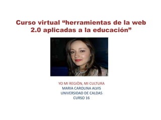 Curso virtual “herramientas de la web
2.0 aplicadas a la educación”
YO MI REGIÒN, MI CULTURA
MARIA CAROLINA ALVIS
UNIVERSIDAD DE CALDAS
CURSO 16
 