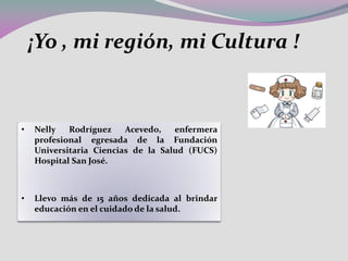 • Nelly Rodríguez Acevedo, enfermera
profesional egresada de la Fundación
Universitaria Ciencias de la Salud (FUCS)
Hospital San José.
• Llevo más de 15 años dedicada al brindar
educación en el cuidado de la salud.
¡Yo , mi región, mi Cultura !
 