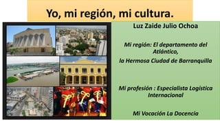 Yo, mi región, mi cultura.
Luz Zaide Julio Ochoa
Mi región: El departamento del
Atlántico,
la Hermosa Ciudad de Barranquilla
Mi profesión : Especialista Logística
Internacional
Mi Vocación La Docencia
 