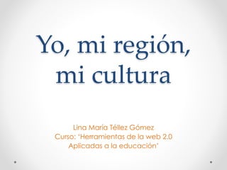 Yo, mi región,
mi cultura
Lina María Téllez Gómez
Curso: ‘Herramientas de la web 2.0
Aplicadas a la educación’
 