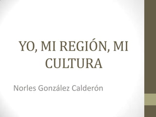YO, MI REGIÓN, MI
CULTURA
Norles González Calderón

 
