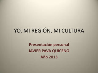 YO, MI REGIÓN, MI CULTURA
Presentación personal
JAVIER PAVA QUICENO
Año 2013

 