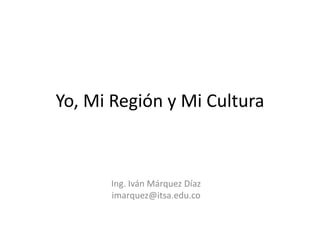 Yo, Mi Región y Mi Cultura
Ing. Iván Márquez Díaz
imarquez@itsa.edu.co
 