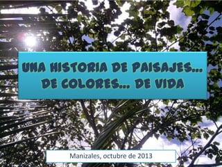UNA HISTORIA DE PAISAJES…
DE COLORES… DE VIDA
Manizales, octubre de 2013
 