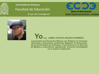 Yo

soy JAMES STEVAN ARANGO RAMIREZ,
Licenciado en Educación Básica con Énfasis en Ciencias
Naturales y Educación ambiental, Magister en Educación
de la Universidad de Antioquia, Funcionario en la Sección
de Medios y educativos, igualmente, docente investigador
en la misma institución.

 