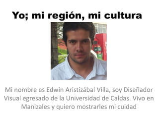Yo; mi región, mi cultura

Mi nombre es Edwin Aristizábal Villa, soy Diseñador
Visual egresado de la Universidad de Caldas. Vivo en
Manizales y quiero mostrarles mi cuidad

 