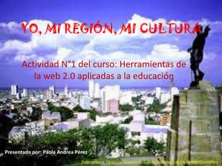 YO, MI REGIÓN, MI CULTURA
Actividad N°1 del curso: Herramientas de
la web 2.0 aplicadas a la educación
Presentado por: Paola Andrea Pérez
 