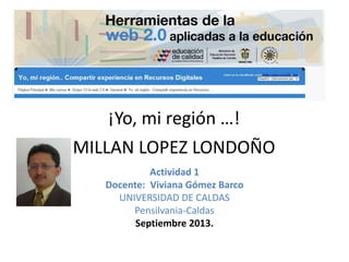 ¡Yo, mi región …!
MILLAN LOPEZ LONDOÑO
Actividad 1
Docente: Viviana Gómez Barco
UNIVERSIDAD DE CALDAS
Pensilvania-Caldas
Septiembre 2013.
 