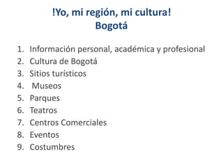 !Yo, mi región, mi cultura!
Bogotá
1. Información personal, académica y profesional
2. Cultura de Bogotá
3. Sitios turísticos
4. Museos
5. Parques
6. Teatros
7. Centros Comerciales
8. Eventos
9. Costumbres
 