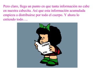 Pero claro, llega un punto en que tanta información no cabe
en nuestra cabecita. Así que esta información acumulada
empieza a distribuirse por todo el cuerpo. Y ahora lo
entiendo todo….
 