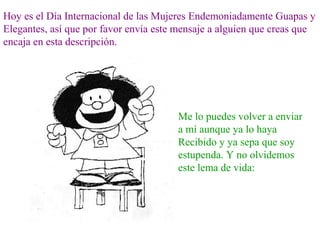 Hoy es el Día Internacional de las Mujeres Endemoniadamente Guapas y
Elegantes, así que por favor envía este mensaje a alguien que creas que
encaja en esta descripción.




                                       Me lo puedes volver a enviar
                                       a mí aunque ya lo haya
                                       Recibido y ya sepa que soy
                                       estupenda. Y no olvidemos
                                       este lema de vida:
 