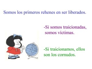 Somos los primeros rehenes en ser liberados.


                     -Si somos traicionadas,
                      somos víctimas.


                     -Si traicionamos, ellos
                     son los cornudos.
 