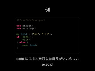 #!/usr/bin/env perl
use strict;
use warnings;
my @cmd = ("ps", "-al");
if (fork) {
wait;
} else {
exec @cmd;
}
例
exec には list を渡したほうがいいらしい
exec.pl
 