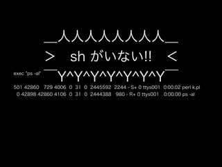 exec "ps -al"
501 42860 729 4006 0 31 0 2445592 2244 - S+ 0 ttys001 0:00.02 perl k.pl
0 42898 42860 4106 0 31 0 2444388 980 - R+ 0 ttys001 0:00.00 ps -al
＿人人人人人人人人＿
＞ sh がいない!! ＜
￣Y^Y^Y^Y^Y^Y^Y￣
 