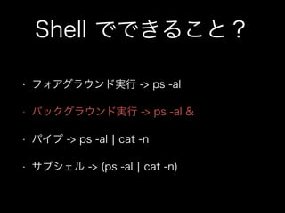Shell でできること？
• フォアグラウンド実行 -> ps -al
• バックグラウンド実行 -> ps -al &
• パイプ -> ps -al ¦ cat -n
• サブシェル -> (ps -al ¦ cat -n)
 