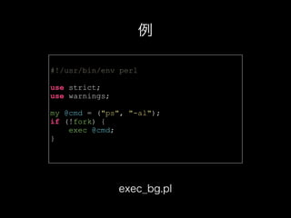 #!/usr/bin/env perl
use strict;
use warnings;
my @cmd = ("ps", "-al");
if (!fork) {
exec @cmd;
}
例
exec_bg.pl
 