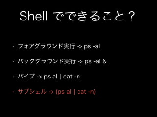 Shell でできること？
• フォアグラウンド実行 -> ps -al
• バックグラウンド実行 -> ps -al &
• パイプ -> ps al ¦ cat -n
• サブシェル -> (ps al ¦ cat -n)
 