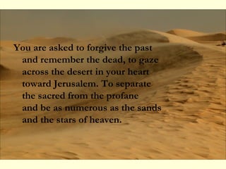 You are asked to forgive the past
and remember the dead, to gaze
across the desert in your heart
toward Jerusalem. To separate
the sacred from the profane
and be as numerous as the sands
and the stars of heaven.
 