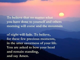 To believe that no matter what
you have done to yourself and others
morning will come and the mountain
of night will fade. To believe,
for these few precious moments,
in the utter sweetness of your life.
You are asked to bow your head
and remain standing,
and say Amen.
 