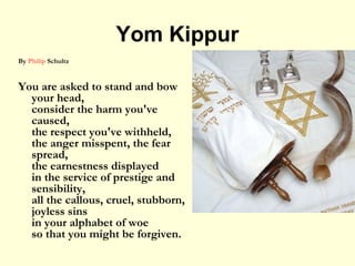 Yom Kippur
By Philip Schultz
You are asked to stand and bow
your head,
consider the harm you've
caused,
the respect you've withheld,
the anger misspent, the fear
spread,
the earnestness displayed
in the service of prestige and
sensibility,
all the callous, cruel, stubborn,
joyless sins
in your alphabet of woe
so that you might be forgiven.
 