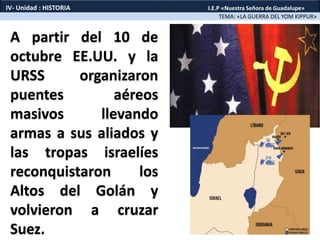 A partir del 10 de
octubre EE.UU. y la
URSS organizaron
puentes aéreos
masivos llevando
armas a sus aliados y
las tropas israelíes
reconquistaron los
Altos del Golán y
volvieron a cruzar
Suez.
TEMA: «LA GUERRA DEL YOM KIPPUR»
IV- Unidad : HISTORIA I.E.P «Nuestra Señora de Guadalupe»
 