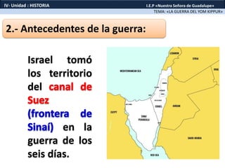 2.- Antecedentes de la guerra:
Israel tomó
los territorio
del
en la
guerra de los
seis días.
TEMA: «LA GUERRA DEL YOM KIPPUR»
IV- Unidad : HISTORIA I.E.P «Nuestra Señora de Guadalupe»
 