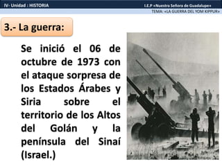 3.- La guerra:
Se inició el 06 de
octubre de 1973 con
el ataque sorpresa de
los Estados Árabes y
Siria sobre el
territorio de los Altos
del Golán y la
península del Sinaí
(Israel.)
TEMA: «LA GUERRA DEL YOM KIPPUR»
IV- Unidad : HISTORIA I.E.P «Nuestra Señora de Guadalupe»
 