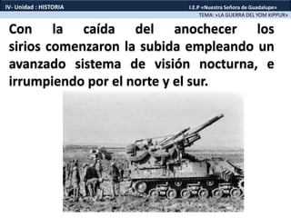 Con la caída del anochecer los
sirios comenzaron la subida empleando un
avanzado sistema de visión nocturna, e
irrumpiendo por el norte y el sur.
TEMA: «LA GUERRA DEL YOM KIPPUR»
IV- Unidad : HISTORIA I.E.P «Nuestra Señora de Guadalupe»
 