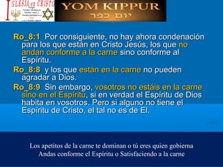 Ro_8:1 Ro_8:1  Por consiguiente, no hay ahora condenaciónPor consiguiente, no hay ahora condenación
para los que están en Cristo Jesús, los quepara los que están en Cristo Jesús, los que nono
andan conforme a la carneandan conforme a la carne sino conforme alsino conforme al
Espíritu.Espíritu.
Ro_8:8 Ro_8:8  y los quey los que están en la carneestán en la carne no puedenno pueden
agradar a Dios.agradar a Dios.
Ro_8:9 Ro_8:9  Sin embargo,Sin embargo, vosotros no estáis en la carnevosotros no estáis en la carne
sino en el Espíritusino en el Espíritu, si en verdad el Espíritu de Dios, si en verdad el Espíritu de Dios
habita en vosotros. Pero si alguno no tiene elhabita en vosotros. Pero si alguno no tiene el
Espíritu de Cristo, el tal no es de El.Espíritu de Cristo, el tal no es de El.
Los apetitos de la carne te dominan o tú eres quien gobierna
Andas conforme el Espíritu o Satisfaciendo a la carne
 