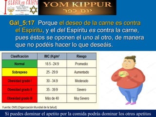 Gál_5:17 Gál_5:17  PorquePorque el deseo de la carne es contrael deseo de la carne es contra
el Espírituel Espíritu, y el, y el deldel EspírituEspíritu eses contra la carne,contra la carne,
pues éstos se oponen el uno al otro, de manerapues éstos se oponen el uno al otro, de manera
que no podéis hacer lo que deseáis.que no podéis hacer lo que deseáis.
Si puedes dominar el apetito por la comida podrás dominar los otros apetitos
 