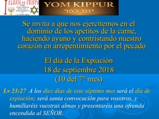 Se invita a que nos ejercitemos en elSe invita a que nos ejercitemos en el
dominio de los apetitos de la carne,dominio de los apetitos de la carne,
haciendo ayuno y contristando nuestrohaciendo ayuno y contristando nuestro
corazón en arrepentimiento por el pecadocorazón en arrepentimiento por el pecado
El día de la ExpiaciónEl día de la Expiación
18 de septiembre 201818 de septiembre 2018
(10 del 7° mes)(10 del 7° mes)
Lv 23:27 A los diez días de este séptimo mes será el día de
expiación; será santa convocación para vosotros, y
humillaréis vuestras almas y presentaréis una ofrenda
encendida al SEÑOR.
 