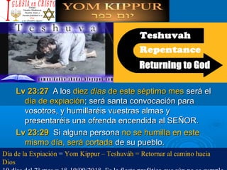 Lv 23:27Lv 23:27 A losA los diezdiez díasdías de este séptimo mesde este séptimo mes será elserá el
día de expiacióndía de expiación; será santa convocación para; será santa convocación para
vosotros, y humillaréis vuestras almas yvosotros, y humillaréis vuestras almas y
presentaréis una ofrenda encendida al SEÑOR.presentaréis una ofrenda encendida al SEÑOR.
Lv 23:29Lv 23:29 Si alguna personaSi alguna persona no se humilla en esteno se humilla en este
mismo día, será cortadamismo día, será cortada de su pueblo.de su pueblo.
Día de la Expiación = Yom Kippur – Teshuváh = Retornar al camino hacia 
Dios
 
