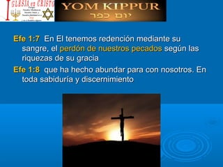 Efe 1:7Efe 1:7 En El tenemos redención mediante suEn El tenemos redención mediante su
sangre, elsangre, el perdón de nuestros pecadosperdón de nuestros pecados según lassegún las
riquezas de su graciariquezas de su gracia
Efe 1:8Efe 1:8 que ha hecho abundar para con nosotros. Enque ha hecho abundar para con nosotros. En
toda sabiduría y discernimientotoda sabiduría y discernimiento
 