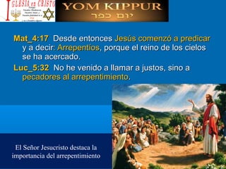 Mat_4:17Mat_4:17 Desde entoncesDesde entonces Jesús comenzó a predicarJesús comenzó a predicar
y a deciry a decir: Arrepentíos: Arrepentíos, porque el reino de los cielos, porque el reino de los cielos
se ha acercado.se ha acercado.
Luc_5:32Luc_5:32 No he venido a llamar a justos, sino aNo he venido a llamar a justos, sino a
pecadores al arrepentimientopecadores al arrepentimiento..
El Señor Jesucristo destaca la
importancia del arrepentimiento
 