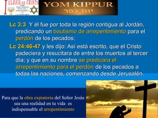 Lc 3:3Lc 3:3 Y él fue por toda la región contigua al Jordán,Y él fue por toda la región contigua al Jordán,
predicando unpredicando un bautismo de arrepentimientobautismo de arrepentimiento para elpara el
perdónperdón de los pecados;de los pecados;
Lc 24:46-47Lc 24:46-47 y les dijo: Así está escrito, que el Cristoy les dijo: Así está escrito, que el Cristo
padeciera y resucitara de entre los muertos al tercerpadeciera y resucitara de entre los muertos al tercer
día; y que en su nombredía; y que en su nombre se predicara else predicara el
arrepentimiento para el perdónarrepentimiento para el perdón de los pecados ade los pecados a
todas las naciones, comenzando desde Jerusalén.todas las naciones, comenzando desde Jerusalén.
Para que la obra expiatoria del Señor Jesús
sea una realidad en tu vida es
indispensable el arrepentimiento
 
