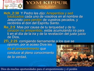 Hch_2:38Hch_2:38 Y Pedro lesY Pedro les dijo:dijo: Arrepentíos y sedArrepentíos y sed
bautizadosbautizados cada uno de vosotros en el nombre decada uno de vosotros en el nombre de
JesucristoJesucristo para perdónpara perdón de vuestros pecados, yde vuestros pecados, y
recibiréis el don del Espíritu Santo.recibiréis el don del Espíritu Santo.
Ro_2:5Ro_2:5 Mas por causa de tu terquedad y de tuMas por causa de tu terquedad y de tu
corazón no arrepentidocorazón no arrepentido, estás acumulando ira para, estás acumulando ira para
ti en el día de la ira y de la revelación del justo juicioti en el día de la ira y de la revelación del justo juicio
de Dios,de Dios,
2Ti_2:252Ti_2:25 corrigiendo tiernamente a los que secorrigiendo tiernamente a los que se
oponen, por si acaso Dios lesoponen, por si acaso Dios les
da el arrepentimientoda el arrepentimiento queque
conduce al pleno conocimientoconduce al pleno conocimiento
de la verdad,de la verdad,
Dios da muchas oportunidades para el arrepentimiento y el perdón
 