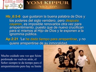Hb_6:5-6Hb_6:5-6 que gustaron la buena palabra de Dios yque gustaron la buena palabra de Dios y
los poderes del siglo venidero,los poderes del siglo venidero, peropero despuésdespués
cayeroncayeron, es imposible renovarlos otra vez para, es imposible renovarlos otra vez para
arrepentimiento, puesto que de nuevo crucificanarrepentimiento, puesto que de nuevo crucifican
para sí mismos al Hijo de Dios y le exponen a lapara sí mismos al Hijo de Dios y le exponen a la
ignominia pública.ignominia pública.
Ap 2:21Ap 2:21 'Le'Le he dado tiempo para arrepentirsehe dado tiempo para arrepentirse, y no, y no
quiere arrepentirse de su inmoralidad.quiere arrepentirse de su inmoralidad.
Mucho cuidado una vez que fuiste
perdonado no vuelvas atrás, el
Señor siempre te da tiempo para el
arrepentimiento pero hay su límite
 