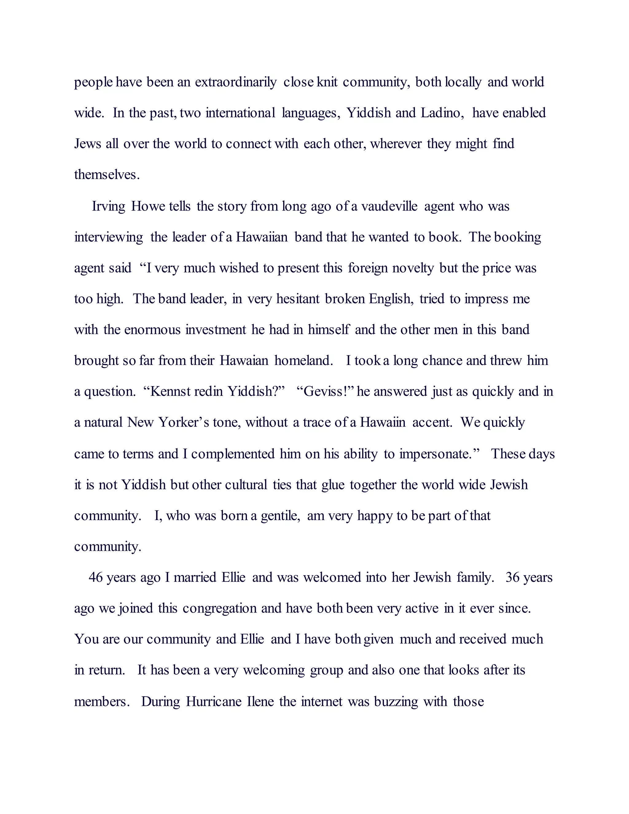 people have been an extraordinarily close knit community, both locally and world
wide. In the past, two international languages, Yiddish and Ladino, have enabled
Jews all over the world to connect with each other, wherever they might find
themselves.
Irving Howe tells the story from long ago of a vaudeville agent who was
interviewing the leader of a Hawaiian band that he wanted to book. The booking
agent said “I very much wished to present this foreign novelty but the price was
too high. The band leader, in very hesitant broken English, tried to impress me
with the enormous investment he had in himself and the other men in this band
brought so far from their Hawaian homeland. I tooka long chance and threw him
a question. “Kennst redin Yiddish?” “Geviss!” he answered just as quickly and in
a natural New Yorker’s tone, without a trace of a Hawaiin accent. We quickly
came to terms and I complemented him on his ability to impersonate.” These days
it is not Yiddish but other cultural ties that glue together the world wide Jewish
community. I, who was born a gentile, am very happy to be part of that
community.
46 years ago I married Ellie and was welcomed into her Jewish family. 36 years
ago we joined this congregation and have both been very active in it ever since.
You are our community and Ellie and I have bothgiven much and received much
in return. It has been a very welcoming group and also one that looks after its
members. During Hurricane Ilene the internet was buzzing with those
 