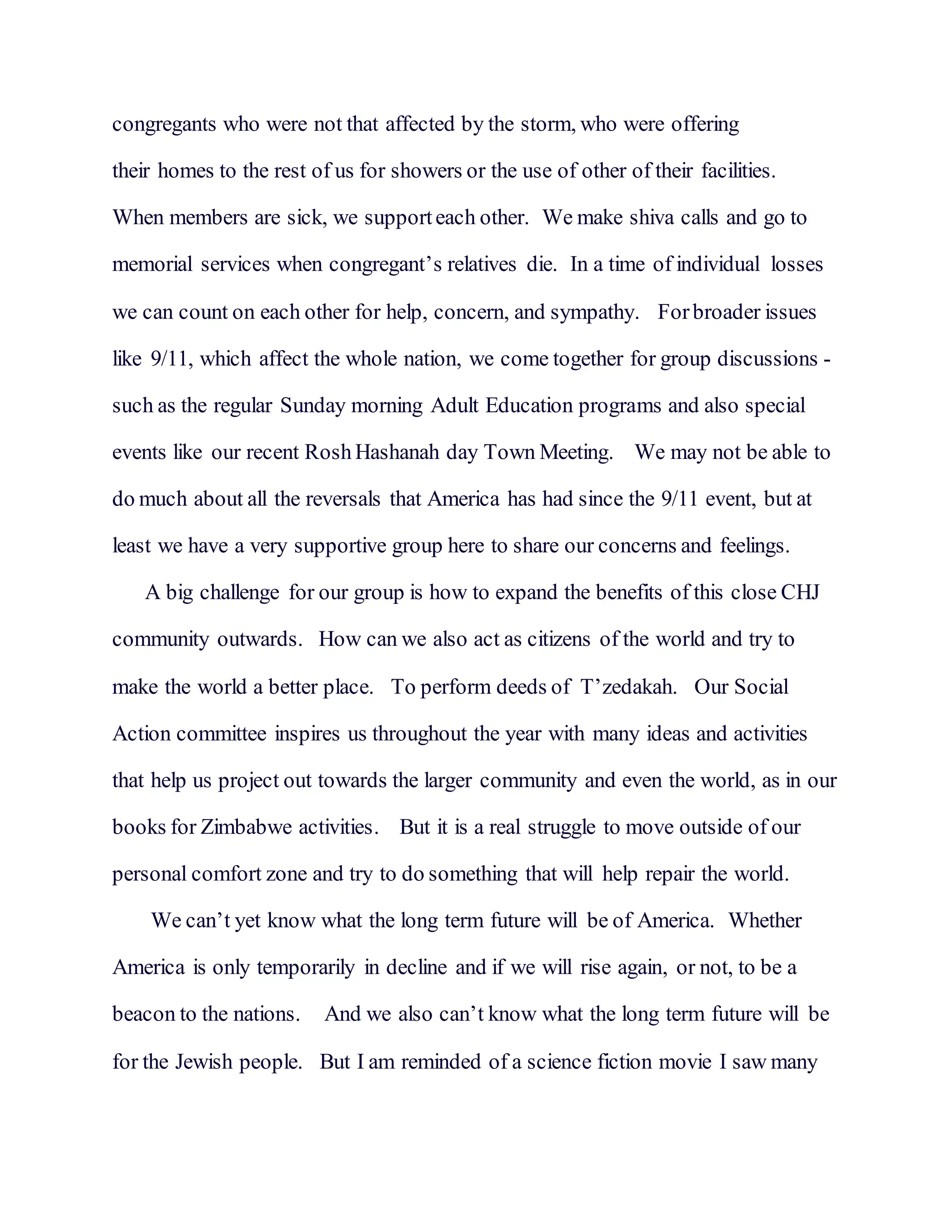 congregants who were not that affected by the storm, who were offering
their homes to the rest of us for showers or the use of other of their facilities.
When members are sick, we supporteach other. We make shiva calls and go to
memorial services when congregant’s relatives die. In a time of individual losses
we can count on each other for help, concern, and sympathy. Forbroader issues
like 9/11, which affect the whole nation, we come together for group discussions -
such as the regular Sunday morning Adult Education programs and also special
events like our recent Rosh Hashanah day Town Meeting. We may not be able to
do much about all the reversals that America has had since the 9/11 event, but at
least we have a very supportive group here to share our concerns and feelings.
A big challenge for our group is how to expand the benefits of this close CHJ
community outwards. How can we also act as citizens of the world and try to
make the world a better place. To perform deeds of T’zedakah. Our Social
Action committee inspires us throughout the year with many ideas and activities
that help us project out towards the larger community and even the world, as in our
books for Zimbabwe activities. But it is a real struggle to move outside of our
personal comfort zone and try to do something that will help repair the world.
We can’t yet know what the long term future will be of America. Whether
America is only temporarily in decline and if we will rise again, or not, to be a
beacon to the nations. And we also can’t know what the long term future will be
for the Jewish people. But I am reminded of a science fiction movie I saw many
 