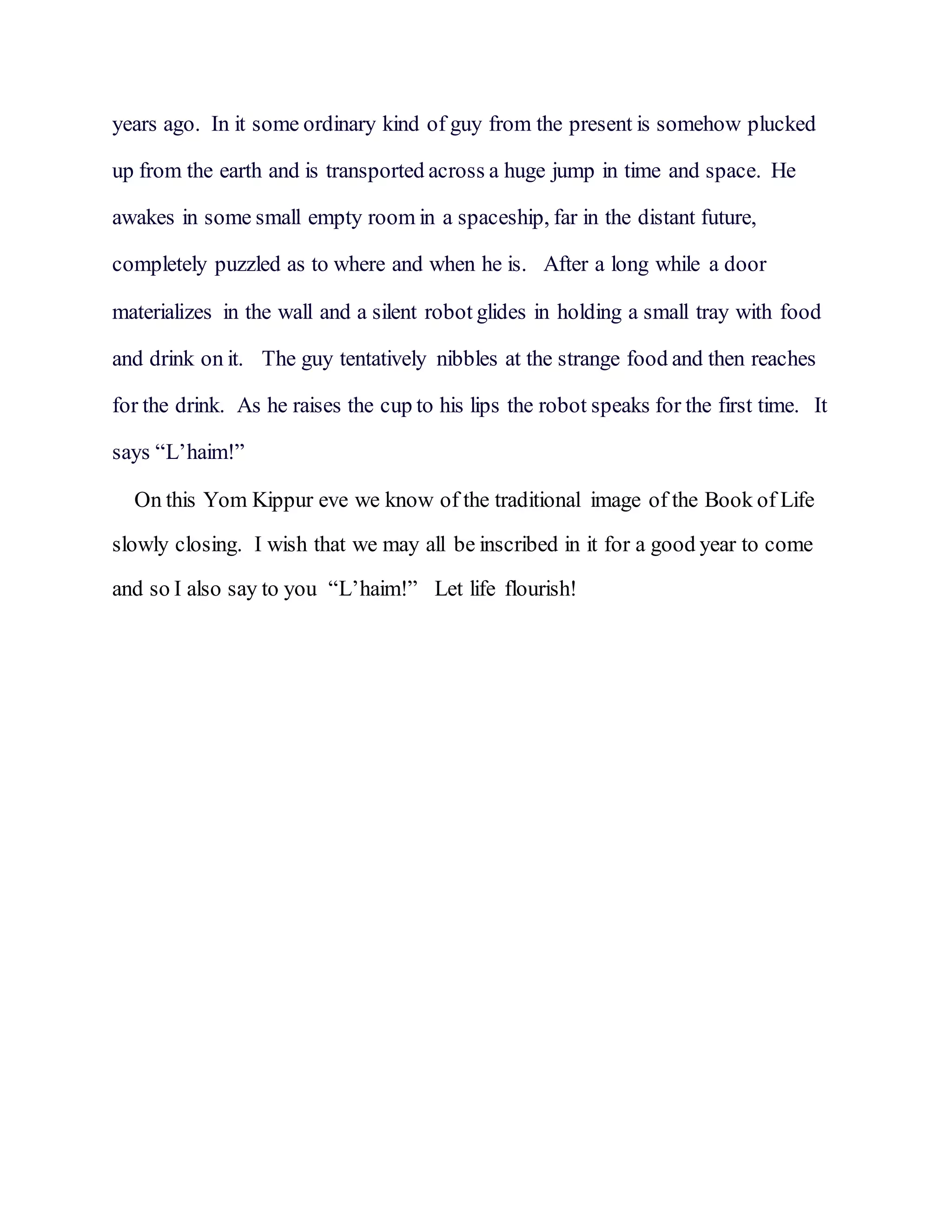 years ago. In it some ordinary kind of guy from the present is somehow plucked
up from the earth and is transported across a huge jump in time and space. He
awakes in some small empty room in a spaceship, far in the distant future,
completely puzzled as to where and when he is. After a long while a door
materializes in the wall and a silent robot glides in holding a small tray with food
and drink on it. The guy tentatively nibbles at the strange food and then reaches
for the drink. As he raises the cup to his lips the robot speaks for the first time. It
says “L’haim!”
On this Yom Kippur eve we know of the traditional image of the Book of Life
slowly closing. I wish that we may all be inscribed in it for a good year to come
and so I also say to you “L’haim!” Let life flourish!
 