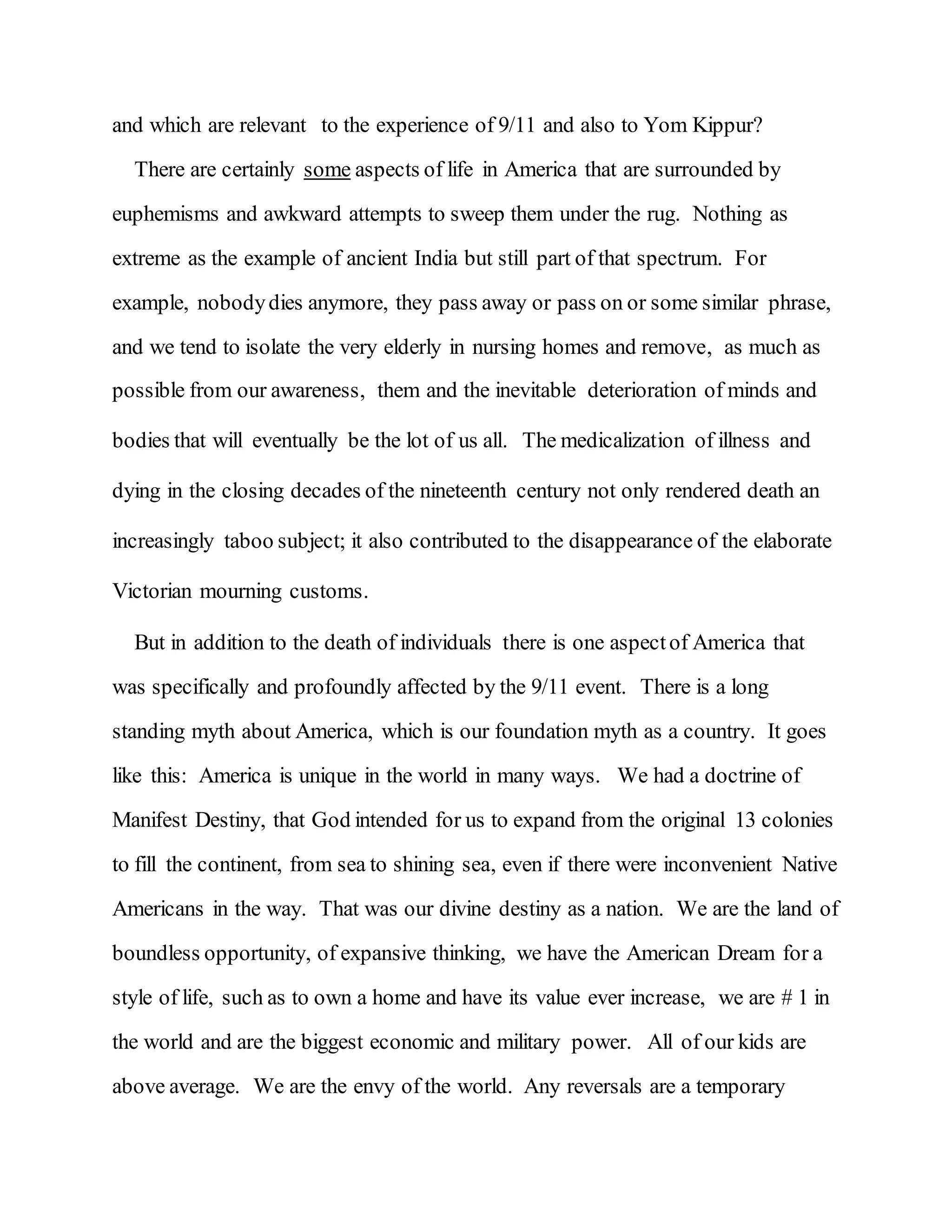 and which are relevant to the experience of 9/11 and also to Yom Kippur?
There are certainly some aspects of life in America that are surrounded by
euphemisms and awkward attempts to sweep them under the rug. Nothing as
extreme as the example of ancient India but still part of that spectrum. For
example, nobodydies anymore, they pass away or pass on or some similar phrase,
and we tend to isolate the very elderly in nursing homes and remove, as much as
possible from our awareness, them and the inevitable deterioration of minds and
bodies that will eventually be the lot of us all. The medicalization of illness and
dying in the closing decades of the nineteenth century not only rendered death an
increasingly taboo subject; it also contributed to the disappearance of the elaborate
Victorian mourning customs.
But in addition to the death of individuals there is one aspectof America that
was specifically and profoundly affected by the 9/11 event. There is a long
standing myth about America, which is our foundation myth as a country. It goes
like this: America is unique in the world in many ways. We had a doctrine of
Manifest Destiny, that God intended for us to expand from the original 13 colonies
to fill the continent, from sea to shining sea, even if there were inconvenient Native
Americans in the way. That was our divine destiny as a nation. We are the land of
boundless opportunity, of expansive thinking, we have the American Dream for a
style of life, such as to own a home and have its value ever increase, we are # 1 in
the world and are the biggest economic and military power. All of our kids are
above average. We are the envy of the world. Any reversals are a temporary
 