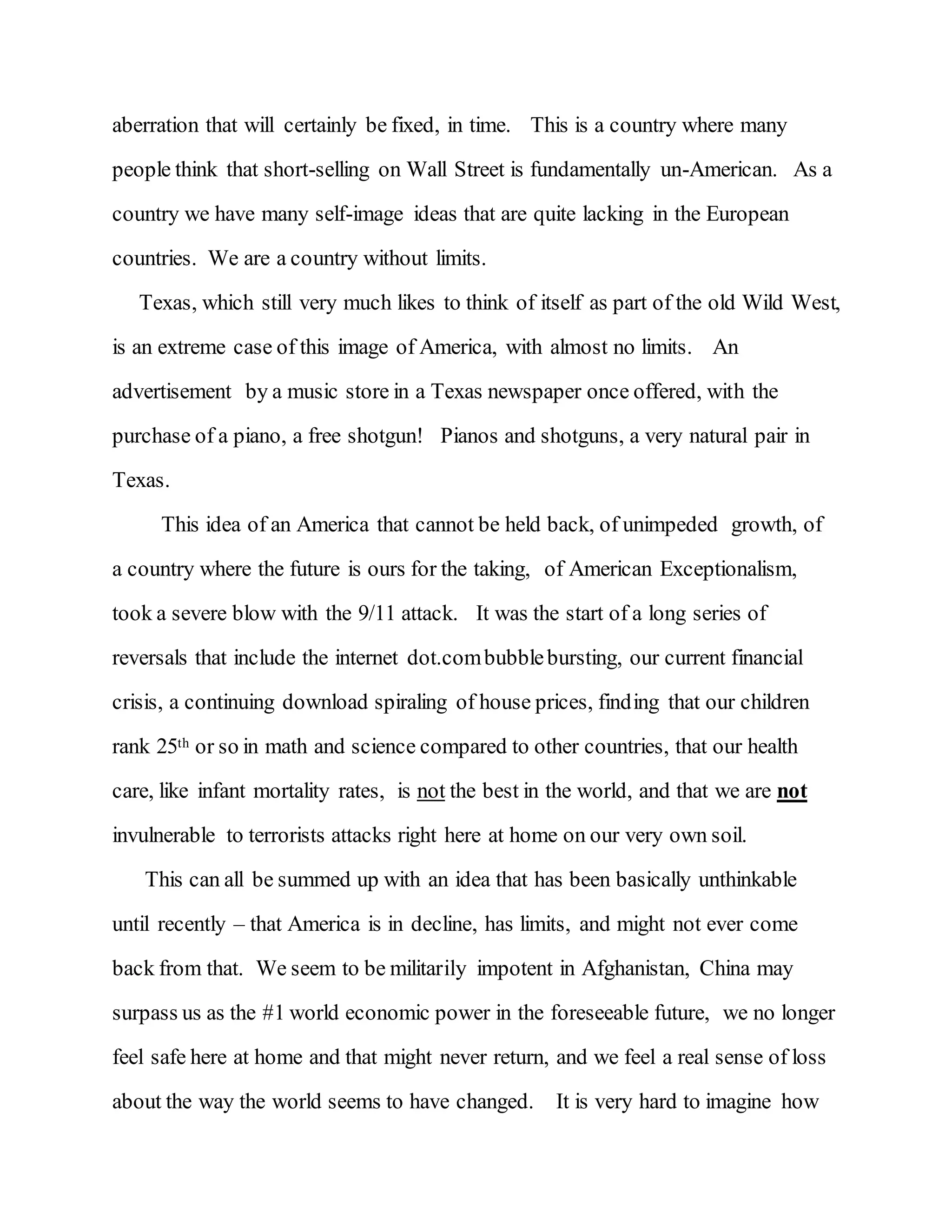 aberration that will certainly be fixed, in time. This is a country where many
people think that short-selling on Wall Street is fundamentally un-American. As a
country we have many self-image ideas that are quite lacking in the European
countries. We are a country without limits.
Texas, which still very much likes to think of itself as part of the old Wild West,
is an extreme case of this image of America, with almost no limits. An
advertisement by a music store in a Texas newspaper once offered, with the
purchase of a piano, a free shotgun! Pianos and shotguns, a very natural pair in
Texas.
This idea of an America that cannot be held back, of unimpeded growth, of
a country where the future is ours for the taking, of American Exceptionalism,
took a severe blow with the 9/11 attack. It was the start of a long series of
reversals that include the internet dot.combubblebursting, our current financial
crisis, a continuing download spiraling of house prices, finding that our children
rank 25th or so in math and science compared to other countries, that our health
care, like infant mortality rates, is not the best in the world, and that we are not
invulnerable to terrorists attacks right here at home on our very own soil.
This can all be summed up with an idea that has been basically unthinkable
until recently – that America is in decline, has limits, and might not ever come
back from that. We seem to be militarily impotent in Afghanistan, China may
surpass us as the #1 world economic power in the foreseeable future, we no longer
feel safe here at home and that might never return, and we feel a real sense of loss
about the way the world seems to have changed. It is very hard to imagine how
 