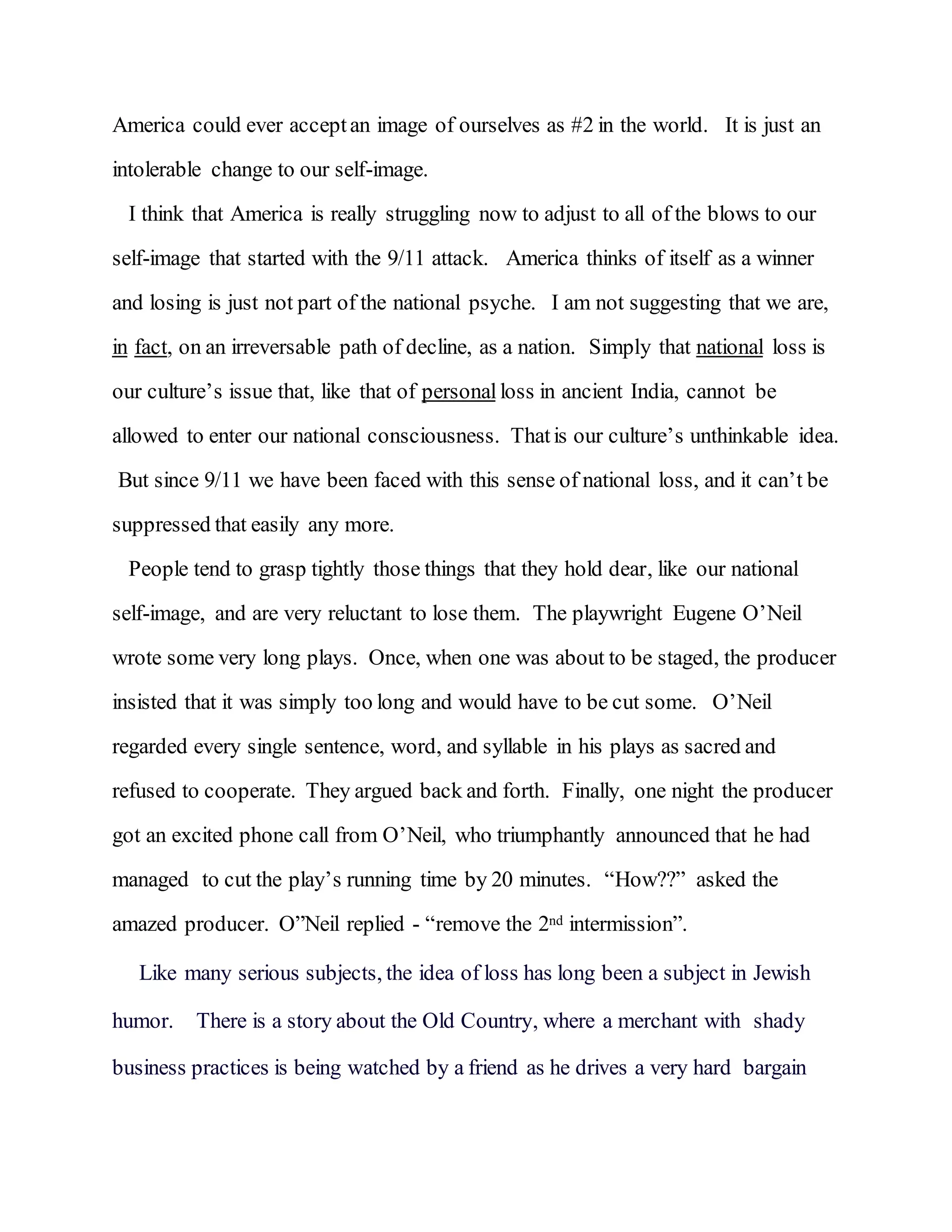 America could ever acceptan image of ourselves as #2 in the world. It is just an
intolerable change to our self-image.
I think that America is really struggling now to adjust to all of the blows to our
self-image that started with the 9/11 attack. America thinks of itself as a winner
and losing is just not part of the national psyche. I am not suggesting that we are,
in fact, on an irreversable path of decline, as a nation. Simply that national loss is
our culture’s issue that, like that of personal loss in ancient India, cannot be
allowed to enter our national consciousness. Thatis our culture’s unthinkable idea.
But since 9/11 we have been faced with this sense of national loss, and it can’t be
suppressed that easily any more.
People tend to grasp tightly those things that they hold dear, like our national
self-image, and are very reluctant to lose them. The playwright Eugene O’Neil
wrote some very long plays. Once, when one was about to be staged, the producer
insisted that it was simply too long and would have to be cut some. O’Neil
regarded every single sentence, word, and syllable in his plays as sacred and
refused to cooperate. They argued back and forth. Finally, one night the producer
got an excited phone call from O’Neil, who triumphantly announced that he had
managed to cut the play’s running time by 20 minutes. “How??” asked the
amazed producer. O”Neil replied - “remove the 2nd intermission”.
Like many serious subjects, the idea of loss has long been a subject in Jewish
humor. There is a story about the Old Country, where a merchant with shady
business practices is being watched by a friend as he drives a very hard bargain
 